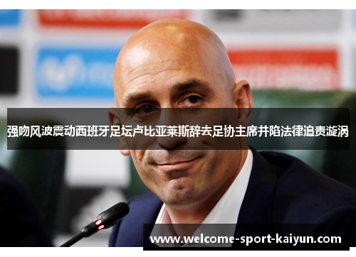 强吻风波震动西班牙足坛卢比亚莱斯辞去足协主席并陷法律追责漩涡 强吻风波震动西班牙足坛卢比亚莱斯辞去足协主席并陷法律追责漩涡