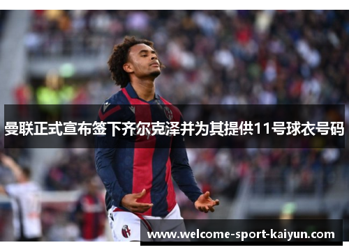 曼联正式宣布签下齐尔克泽并为其提供11号球衣号码 曼联正式宣布签下齐尔克泽并为其提供11号球衣号码
