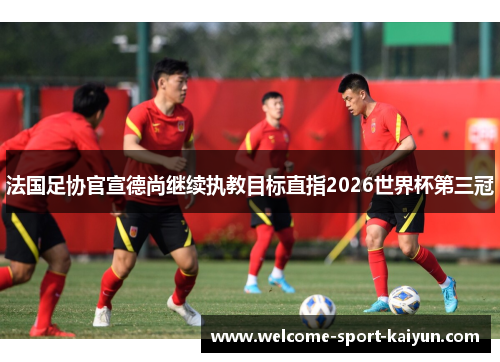 法国足协官宣德尚继续执教目标直指2026世界杯第三冠 法国足协官宣德尚继续执教目标直指2026世界杯第三冠