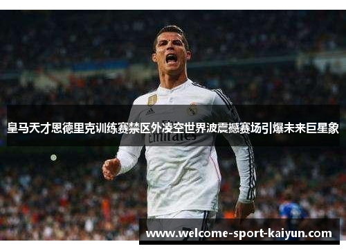 皇马天才恩德里克训练赛禁区外凌空世界波震撼赛场引爆未来巨星象