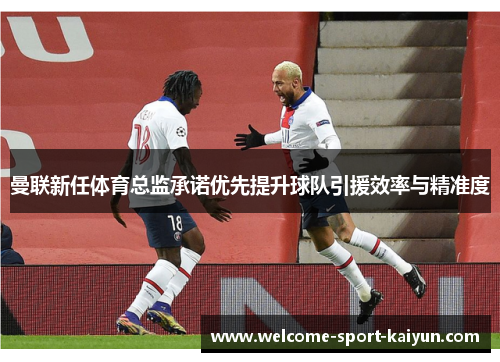 曼联新任体育总监承诺优先提升球队引援效率与精准度 曼联新任体育总监承诺优先提升球队引援效率与精准度